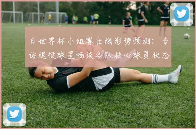 日世界杯小组赛出线形势预测：专访退役球星畅谈各队核心球员状态