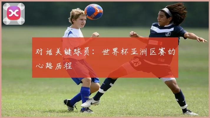 对话关键球员：世界杯亚洲区赛的心路历程